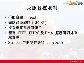 克服各種限制 不能自建 Thread 回應必須即時（ 30 秒） 沒有檔案系統可運用 僅有 HTTP/HTTPS 及 Email 服務可對外存取資源 Session 中的物件必須 serializable 