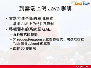 到雲端上喝 Java 咖啡 重新打造全新的應用程式 掌握 GAE 上的特性及限制 移植舊有的系統至 GAE 資料模式的轉變 非 request/response 處理的程式，需改以排程 Task 或 Backend 來處理 面對 30 秒限制 
