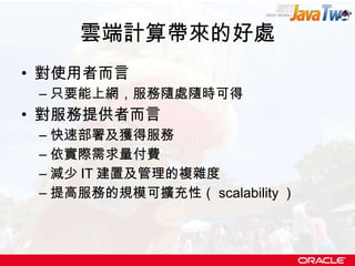 雲端計算帶來的好處 對使用者而言 只要能上網，服務隨處隨時可得 對服務提供者而言 快速部署及獲得服務 依實際需求量付費 減少 IT 建置及管理的複雜度 提高服務的規模可擴充性（ scalability ） 