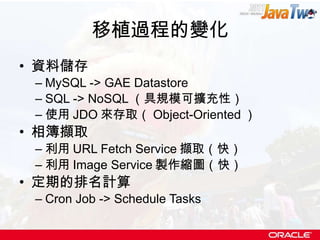 移植過程的變化 資料儲存 MySQL -> GAE Datastore SQL -> NoSQL （具規模可擴充性） 使用 JDO 來存取（ Object-Oriented ） 相簿擷取 利用 URL Fetch Service 擷取（快） 利用 Image Service 製作縮圖（快） 定期的排名計算 Cron Job -> Schedule Tasks 