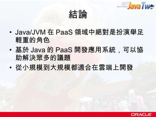 結論 Java/JVM 在 PaaS 領域中絕對是扮演舉足輕重的角色 基於 Java 的 PaaS 開發應用系統，可以協助解決眾多的議題 從小規模到大規模都適合在雲端上開發 