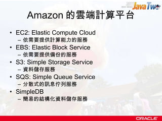 Amazon 的雲端計算平台 EC2: Elastic Compute Cloud 依需要提供計算能力的服務 EBS: Elastic Block Service 依需要提供備份的服務 S3: Simple Storage Service 資料儲存服務 SQS: Simple Queue Service 分散式的訊息佇列服務 SimpleDB 簡易的結構化資料儲存服務 