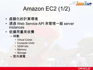 Amazon EC2 (1/2) 虛擬化的計算環境 透過 Web Service API 來管理一組 server instances 依據用量來收費 時數 Virtual Cores Compute Units 32/64 bits Memory Storage 對外頻寬 
