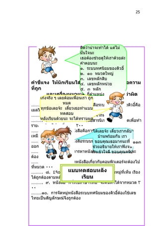 25




                                คิดว่ำน่ำจะทำำได้ แต่ไม่
                                มั่นใจนะ
                                เธอต้องช่วยดูให้เรำด้วยล่ะ
                                คำำตอบนะ
                                ๑. ระบบทศนิยมของดิวอี้
                                ๒. ๑๐ หมวดใหญ่
                                ๓. เลขหลักสิบ
คำำชี้แจง ให้นักเรียนใส่๔. เลขหลักหน่วย หน้ำข้อควำม
                                เครื่องหมำย
ที่ถูก                          ๕. ๓ หลัก
          และเครื่องหมำย๖. หน้ำข้อควำมทีเห็นว่ำผิด
                                 X กี่ตำำแหน่งก็ได้เพรำะใส่
                                                      ่
      เก่งจริง ๆ เลยต้อมเพื่อนเรำ ถูก
………. ๑. ผู้ที่คิดหมด  ค้นกำรจัดหมู่หนังสือระบบทศนิยมของดิวอี้คือ
เมลวิล กข้อเลยจ้ะ เดี๋ยวเธอทำำแบบ
      ทุ ดิวอี้
………. ๒. หนังทดสอบ ่จะค้นหำได้จำกหมวด ٩٠٠
                    สือแผนที
……….  หลั๓. ยนด้วยนะ องกำรหนังสือสำรนิเทศกับห้องสมุดเพื่อทำำ
          งเรี นักเรียนต้ จะได้ทรำบผล
รำยงำนต้องไปหำที่หมวด ٢٠٠ เสร็จ
      กำรพัฒนำของตนเองด้วย
………. ๔. กำรจัดหมู่หนังสือคือกำรจัดให้หะ งสื๋ยวเรำกลัหำ
                                ได้เลยจ้นั เดีอที่มีเนื้อ บ
เหมือนกันไว้ด้วยกัน                บ้ำนพร้อมกัน เรำ
………. ๕. กำรจัดหมู่หนังสือระบบทศนิยมของดิวอี้แบ่งเนื้อ๑๑๓
                                 ขอบคุณเธอมำกนะที่ หำ
ออกเป็น ๑๐ หมวดใหญ่             ช่วยอธิบำยให้เรำฟังจน
………. ๖. นักเรียนต้องกำรหำหนังเรำเข้ำใจดี พระอภัยมณีจะ
                                สือเกี่ยวกับ ขอบคุณครับ
ต้องไปที่หมวด ٨٠٠
………. ๗. นักเรียนจะหำหนังสือเกี่ยวกับคอมพิวเตอร์จะต้องไป
ที่หมวด ٠٠٠
                    แบบทดสอบหลัง
………. ๘. ٤٩٥.٩١٨ ٤٩٥.٩١٧ ٤٩٥.١١١ เลขหมูที่เห็น เรียง่
ได้ถูกต้องตำมหลักเกณฑ์     เรียน
………. ๙. หนังสือ “กำรใช้ภกำรจัดหมู่ นหำได้จำกหมวด ٣
                    เรือง ำษำไทย” จะค้
                       ่
٠٠
………๑๐. กำรจัดหมู่หนังสือระบบทศนิยมของดิวอี้ต้องใช้เลข
ไทยเป็นสัญลักษณ์จึงถูกต้อง
 