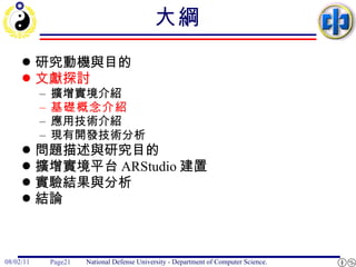 大綱 研究動機與目的 文獻探討 擴增實境介紹 基礎概念介紹 應用技術介紹 現有開發技術分析 問題描述與研究目的 擴增實境平台 ARStudio 建置 實驗結果與分析 結論 