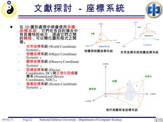 文獻探討  -  座標系統   在 3D 圖形處理中將會使用 多種 座標系統 ，它們在各自的場合中有其獨特的地方，透過它們之間的 轉換 ，可以簡化圖形程式之開發。 世界座標 系統 (World Coordinate System) 。 物體座標 系統 (Object Coordinate System)  。 觀察座標 系統 (Observe Coordinate System)   。 設備座標 系統 (Device Coordinates, DC) 與 正規化設備 座標系 (Normalized Device Coordinates, NDC) 。 螢幕座標 系統 (Screen Coordinate System)  。  物體與物體座標系統  世界座標系與物體座標系統 物件與觀察者座標系統  