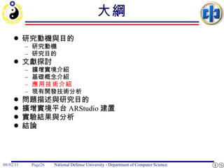 大綱 研究動機與目的 研究動機 研究目的 文獻探討 擴增實境介紹 基礎概念介紹 應用技術介紹 現有開發技術分析 問題描述與研究目的 擴增實境平台 ARStudio 建置 實驗結果與分析 結論 