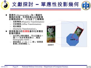 文獻探討 – 單應性投影幾何 單應性 (Homography ) 為一種線性轉換的矩陣，在原影像以及新影像的轉換過程中， 共包含了三種轉換 投影轉換 (Projective Transformation)  仿射轉換 (Affine Transformation)  相似轉換 (Similarity Transformation) 。 兩張影像中的 對應點 會存在某種投影幾何關係 由它們之間的關係，可以定義出一個 3×3  的非奇異矩陣 H ，稱為 Homography matrix  。 使其滿足  x‘=Hx （ x  與 x’ 是兩張影像上的對應點）。 