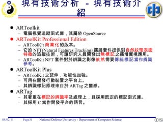 現有技術分析  -  現有技術介紹 ARToolkit  電腦視覺追蹤函式庫，其屬於 OpenSource ARToolKit Professional Edition   ARToolKit 商業化 的版本。  它的 NFT(Natural Features Tracking) 擴展套件提供對 自然紋理表面特徵 的追蹤技術，可讓研究人員開發出 無標記 之擴增實境應用。  ARToolKit NFT 套件對於辨識之影像 依然 需要 傳統標記 當作辨識參考 。 ARToolKit Plus  ARToolKit 之延伸，功能性加強。 可用在開發行動裝置之平台上。 其辨識標記原理來自於 ARTag 之靈感。 ARTag  其著重在 標記的辨識率 及處理上，且採用既定的標記函式庫。  其採用 C 當作開發平台的語言。 