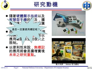 研究動機 隨著 硬體顯示技術 以及 智慧型手機 的普及，擴增實境之應用得以推廣。 然而 目前 所看到之應用均採用 標記方式 ，所以應用範圍將受到很大之限制。  以便利性來說， 無標記 的應用將會是擴增實境 未來之研究重點 。 影片來源：  Metaio 官方網站  是否一定要使用標記呢？ 