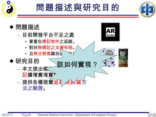 問題描述與研究目的 問題描述 目前開發平台不足之處 著重在 標記物件 之追蹤。 對於 無標記之支援有限 。 且 無法替換 識別追蹤方法。 研究目的 本文提出模組化設計之 無標記 擴增實境實驗平台。 提供各種視覺 追蹤與辨識 方法之驗證 。 該如何實現？ 