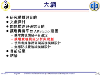 大綱 研究動機與目的 文獻探討 問題描述與研究目的 擴增實境平台 ARStudio 建置 擴增實境開發平台選定 擴增實境模組分析與規劃 使用者操作視窗與基礎模組設計 無標記視覺追蹤模組設計 目前成果 結論 