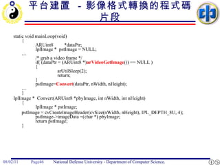 平台建置   -  影像格式轉換的程式碼片段 static void mainLoop(void) { ARUint8  *dataPtr; IplImage *  pstImage = NULL; … /* grab a video frame */ if( (dataPtr = (ARUint8 *) arVideoGetImage ()) == NULL )  { arUtilSleep(2); return; } pstImage= Convert (dataPtr, nWidth, nHeight); … } IplImage *  Convert(ARUint8 *pbyImage, int nWidth, int nHeight) { IplImage * pstImage; pstImage = cvCreateImageHeader(cvSize(nWidth, nHeight), IPL_DEPTH_8U, 4); pstImage->imageData =(char *) pbyImage; return pstImage; } 