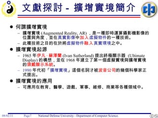 文獻探討 -  擴增實境簡介 何謂擴增實境 擴增實境 (Augmented Reality, AR) ，是一種即時運算攝影機影像的位置與角度，並在 真實影像 中 加入 虛擬物件 的一種技術。 此種技術之目的在於將 虛擬物件 融入 真實環境 之中。 擴增實境起源 1965 年 伊凡 · 蘇澤蘭 (Ivan Sutherland) 提出終極顯示器  (Ultimate Display) 的構想，並在 1968 年建立了第一個虛擬實境與擴增實境的 頭戴顯示系統 。  1990 年代初「 擴增實境 」這個名詞才被 波音公司 的幾個科學家正式提出。  擴增實境的應用 可應用在教育、醫學、遊戲、軍事、維修、商業等各種領域中。 