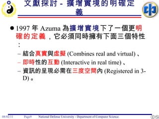 文獻探討 -  擴增實境的明確定義 1997 年 Azuma 為 擴增實境 下了一個更 明確的定義 ，它必須同時擁有下面三個特性： 結合 真實 與 虛擬 (Combines real and virtual) 、 即時 性的 互動 (Interactive in real time) 、 資訊的呈現必需在 三度空間 內 (Registered in 3-D) 。 