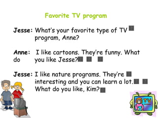 Favorite TV program Jesse:  What’s your favorite type of TV      program, Anne? Anne:   I like cartoons. They’re funny. What do    you like Jesse? Jesse:  I like nature programs. They’re      interesting and you can learn a lot.      What do you like, Kim? 