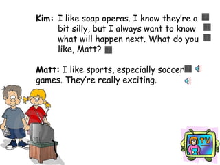 Kim:   I like soap operas. I know they’re a  bit silly, but I always want to know  what will happen next. What do you  like, Matt? Matt:  I like sports, especially soccer  games. They’re really exciting. 