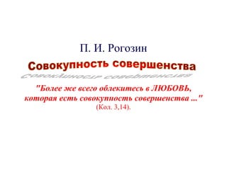 П. И. Рогозин


  "Более же всего облекитесь в ЛЮБОВЬ,
которая есть совокупность совершенства ..."
                 (Кол. 3,14).
 