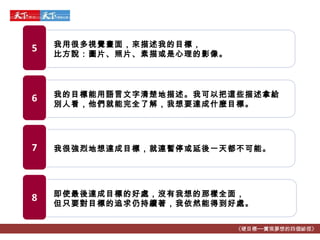 《硬目標──實現夢想的四個祕徑》 我的目標能用語言文字清楚地描述。我可以把這些描述拿給別人看，他們就能完全了解，我想要達成什麼目標。 6 我很強烈地想達成目標，就連暫停或延後一天都不可能。 7 即使最後達成目標的好處，沒有我想的那樣全面， 但只要對目標的追求仍持續著，我依然能得到好處。 8 我用很多視覺畫面，來描述我的目標， 比方說：圖片、照片、素描或是心理的影像。 5 