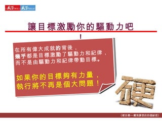 讓目標激勵你的驅動力吧！ 《硬目標──實現夢想的四個祕徑》 在所有偉大成就 的 背後， 幾乎 都是目標激勵了驅動力和紀律， 而不是由驅動力和紀律帶動目標 。 如果你的目標夠有力量， 執行 將 不 再 是個大問題 ！ 