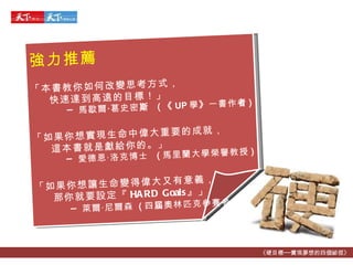 《硬目標──實現夢想的四個祕徑》 強力 推薦 「 本書教你如何改變思考方式， 快速達到高遠的目標！ 」 ─  馬歇爾 ‧ 葛史密 斯  ( 《 UP 學 》 一書作 者 ) 「 如果你想實現生命中偉大重要的成就， 這本書就是獻給你的。 」 ─  愛德恩 ‧ 洛克博士   ( 馬里蘭大學榮譽教授 )   「如果你想讓生命變得偉大又有意義， 那你就要設定『 HARD Goals 』」 ─  萊爾 ‧ 尼爾森   ( 四 屆 奧林匹克參賽者 ) 