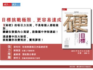 2011 年 8 月 3 日出版 定價： 280 元 目標挑戰極限，更容易達成！ 《秘密》的吸引力法則，不是每個人都能做到， 關鍵在發掘內心渴望，啟動腦中神秘連結！ 透過書中四大秘徑， 就能讓你改變現狀，實現夢想！ 《硬目標──實現夢想的四個祕徑》 郭特利   琉璃奧圖碼亞洲區總經理 陳惠雯   安麗公司總經理 盧蘇偉   潛能整合專家 陳明玉   信義房屋專案執行協理 強力推薦 