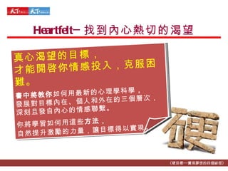 Heartfelt─ 找到內心熱切的渴望 《硬目標──實現夢想的四個祕徑》 真心渴望的目標， 才能開啓你情感投入，克服困難。 書中將教你 如何用最新的心理學科學 ， 發展對目標內在、個人和外在的三個層次， 深刻且發自內心的情感聯繫 。 你將學習如何用這些 方法， 自然提升激勵的力量，讓目標得以實現 。 