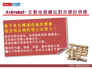 Animated─ 生動地描繪出對目標的想像 《硬目標──實現夢想的四個祕徑》 看不見目標達成後的景象， 就沒有足夠的信心去努力！ 運用如愛因斯坦 、 物理學家理察 ‧ 費曼等人 也用過的視覺化影像技巧 ， 學習能讓目標清楚烙印在大腦 。 再 利用外觀、環境、背景、動作等 的 方 式， 讓 天才們善用的技巧，你也可以隨手可得。 
