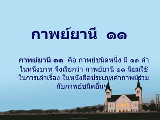 กาพย์ยานี  ๑๑ กาพย์ยานี ๑๑ คือกาพย์ชนิดหนึ่ง มี ๑๑ คำในหนึ่งบาท จึงเรียกว่า กาพย์ยานี ๑๑ นิยมใช้ในการเล่าเรื่อง ในหนังสือประเภทคำกาพย์ร่วมกับกาพย์ชนิดอื่นๆ   