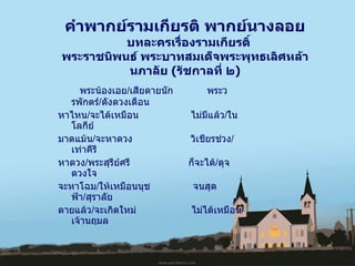   พระน้องเอย / เสียดายนัก  พระวรพักตร์ / ดังดวงเดือน หาไหน / จะได้เหมือน  ไม่มีแล้ว / ในโลกีย์   มาดแม้น / จะหาดวง  วิเชียรช่วง / เท่าคีรี หาดวง / พระสุรีย์ศรี  ก็จะได้ / ดุจดวงใจ จะหาโฉม / ให้เหมือนนุช  จนสุดฟ้า / สุราลัย ตายแล้ว / จะเกิดใหม่  ไม่ได้เหมือน / เจ้านฤมล คำพากย์รามเกียรติ พากย์นางลอย  บทละครเรื่องรามเกียรติ์  พระราชนิพนธ์ พระบาทสมเด็จพระพุทธเลิศหล้านภาลัย  ( รัชกาลที่ ๒ ) 