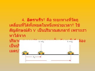4.     อัตราเร็ว    คือ ระยะทางที่วัตถุเคลื่อนที่ได้ทั้งหมดในหนึ่งหน่วยเวลา    ใช้สัญลักษณ์ตัว  V    เป็นปริมาณสเกลาร์ เพราะเราหาได้จาก  ปริมาณสเกลาร์    เพราะฉะนั้น อัตราเร็วจึงต้องเป็นปริมาณสเกลาร์ด้วย    มีหน่วยเป็น    เมตร / วินาที  (  m / s )   