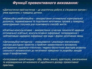Функції превентивного виховання: Діагностично-прогностична – це аналітична робота зі з’ясування причин і умов відхилень у поведінці дитини. Корекційно-реабілітаційна – використання оптимальної коригувальної допомоги, перевиховання та подолання негативних проявів у поведінці, налагодження стосунків для позитивного способу життя. Освітньо-консультативна – використання сучасних технологій надання оптимальної освітньої, консультативної інформації; попередження і нейтралізацію надмірної інформації про види і форми негативних явищ. Організаційно-методична – опрацювання і реалізація міжгалузевих науково-дослідних проектів із проблем превентивного виховання; дослідження соціально-гігієнічних і медико-біологічних факторів розвитку схильності неповнолітніх до негативної поведінки та розробку заходів щодо її профілактики. Інтегровано-просвітницька – збір, обмін, аналіз, адаптацію, узагальнення та впровадження вітчизняного й зарубіжного досвіду превентивної практики. 