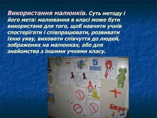 Використання малюнків.  Суть методу і його мета: малювання в класі може бути використане для того, щоб навчити учнів спостерігати і співпрацювати, розвивати їхню уяву, виховати співчуття до людей, зображених на малюнках, або для знайомства з іншими учнями класу. 