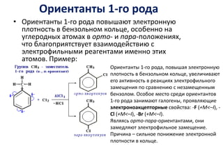 Ориентанты 1-го родаОриентанты 1-го рода повышают электронную плотность в бензольном кольце, особенно на углеродных атомах в орто- и пара-положениях, что благоприятствует взаимодействию с электрофильными реагентами именно этих атомов. Пример: Ориентанты 1-го рода, повышая электронную плотность в бензольном кольце, увеличивают его активность в реакциях электрофильного замещения по сравнению с незамещенным бензолом. Особое место среди ориентантов 1-го рода занимают галогены, проявляющие электроноакцепторные свойства: -F (+M<–I), -Cl (+M<–I), -Br (+M<–I).Являясь орто-пара-ориентантами, они замедляют электрофильное замещение. Причина – сильное понижение электронной плотности в кольце. 