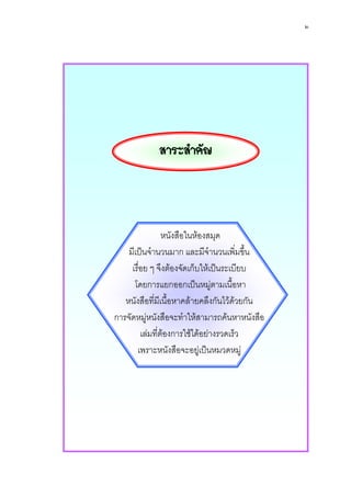 ๒




             สาระสําคัญ




                 หนังสือในหองสมุด
    มีเปนจํานวนมาก และมีจํานวนเพิ่มขึ้น
     เรื่อย ๆ จึงตองจัดเก็บใหเปนระเบียบ
      โดยการแยกออกเปนหมูตามเนือหา   ้
   หนังสือที่มีเนื้อหาคลายคลึงกันไวดวยกัน
การจัดหมูหนังสือจะทําใหสามารถคนหาหนังสือ
         เลมที่ตองการใชไดอยางรวดเร็ว
       เพราะหนังสือจะอยูเปนหมวดหมู
 