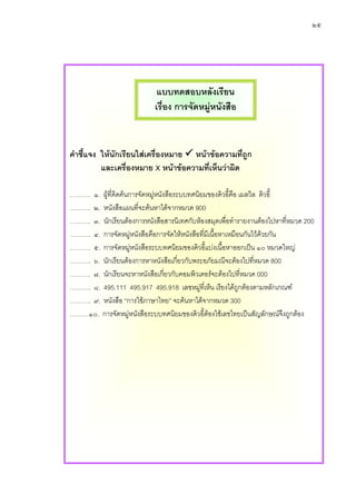 ๒๕




                             แบบทดสอบหลังเรียน
                            เรื่อง การจัดหมูหนังสือ


คําชี้แจง ใหนักเรียนใสเครื่องหมาย หนาขอความที่ถูก
          และเครื่องหมาย X หนาขอความที่เห็นวาผิด

………. ๑. ผูที่คิดคนการจัดหมูหนังสือระบบทศนิยมของดิวอี้คือ เมลวิล ดิวอี้
………. ๒. หนังสือแผนทีจะคนหาไดจากหมวด 900
                          ่
………. ๓. นักเรียนตองการหนังสือสารนิเทศกับหองสมุดเพื่อทํารายงานตองไปหาทีหมวด 200
                                                                           ่
………. ๔. การจัดหมูหนังสือคือการจัดใหหนังสือที่มีเนื้อหาเหมือนกันไวดวยกัน
                      
………. ๕. การจัดหมูหนังสือระบบทศนิยมของดิวอีแบงเนื้อหาออกเปน ๑๐ หมวดใหญ
                                              ้
………. ๖. นักเรียนตองการหาหนังสือเกี่ยวกับพระอภัยมณีจะตองไปที่หมวด 800
………. ๗. นักเรียนจะหาหนังสือเกียวกับคอมพิวเตอรจะตองไปทีหมวด 000
                                  ่                          ่
………. ๘. 495.111 495.917 495.918 เลขหมูที่เห็น เรียงไดถูกตองตามหลักเกณฑ
                                             
………. ๙. หนังสือ “การใชภาษาไทย” จะคนหาไดจากหมวด 300
………๑๐. การจัดหมูหนังสือระบบทศนิยมของดิวอี้ตองใชเลขไทยเปนสัญลักษณจึงถูกตอง
                                                
 