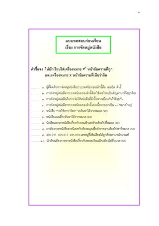 ๓




                         แบบทดสอบกอนเรียน
                         เรื่อง การจัดหมูหนังสือ



 คําชี้แจง ใหนักเรียนใสเครื่องหมาย หนาขอความที่ถูก
           และเครื่องหมาย X หนาขอความที่เห็นวาผิด

  ………. ๑. ผูที่คิดคนการจัดหมูหนังสือระบบทศนิยมของดิวอี้คือ เมลวิล ดิวอี้
  ………. ๒. การจัดหมูหนังสือระบบทศนิยมของดิวอีตองใชเลขไทยเปนสัญลักษณจึงถูกตอง
                                                ้ 
  ………. ๓. การจัดหมูหนังสือคือการจัดใหหนังสือที่มีเนื้อหาเหมือนกันไวดวยกัน
                          
  ………. ๔. การจัดหมูหนังสือระบบทศนิยมของดิวอีแบงเนื้อหาออกเปน ๑๐ หมวดใหญ
                                                 ้
  ………. ๕. หนังสือ “การใชภาษาไทย” จะคนหาไดจากหมวด 300
คําสั่ง ใหนกเรียนใสแผนทีงหมาย จากหมวด 900 ่ถูก และเครื่องหมาย X หนาขอความ
  ………. ๖. หนังสือเครื่อ จะคนหาได หนาขอความที
              ั               ่
        ที่เห็นวาผิด
  ………. ๗. นักเรียนจะหาหนังสือเกียวกับคอมพิวเตอรจะตองไปทีหมวด 000
                                    ่                         ่
………. ๑.๘.ผูเราตองการหนังสือสารนิงเสือระบบทศนิยมของดิวอี้คือเมลวิล ดิ่หมวด 200
  ………. ที่คิดคนการจัดหมูหนั ทศกับหองสมุดเพื่อทํารายงานตองไปหาที วอี้
………. ๒.๙.การจัดหมูหนังสือระบบทศนิยมของดิี่เวอี้ใชยงไดถกตองตามหลักษณ
  ………. 495.911 495.917 495.918 เลขหมูท ห็นเรี เลขไทยเปนสัญลั กเกณฑ
                                                           ู
………. ๓. หอกเรียดโรงเรียนสุธวิทสือเกีดหมูบพระอภัโดยใชะตองไปทีสภาอเมริกัน
  ……… ๑๐. นังสมุ นตองการหาหนัง ยาจั ่ยวกั หนังสือ ยมณีจระบบรัฐ ่หมวด 800
                                 ี
………. ๔. การจัดหมูหนังสือระบบทศนิยมของดิวอี้แบงครั้งที่แบงเนื้อหาออกเปน
                ๑๐ หมวดใหญ
………. ๕. หมวด 400 คือหมวดภาษาศาสตร
………. ๖. การแบงครั้งที่ ๒ ใชเลขหลักสิบเปนตัวแบง
………. ๗. การแบงครั้งที่ ๓ ใชเลขหลักหนวยเปนตัวแบง
………. ๘. ตัวเลขที่แทนสัญลักษณนี้ใชตัวเลข ๔ หลัก
………. ๙. ตัวเลขหลังจุดทศนิยมจะใสกี่ตําแหนงก็ได
……… ๑๐. ภาษาไทยจัดอยูในเลข 495
 