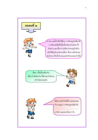 ๘




กรอบที่ ๓


                           เอาละ เธอตั้งใจฟงใหดีนะ การจัดหมูหนังสือ คือ
                                                                   
                              การจัดหนังสือที่มีเนื้อเรื่องเดียวกันจัดเอาไว
                             ดวยกัน และเนื้อหาใกลเคียงกันจะอยูใกลกัน
                            แลวใชสัญลักษณแทนเนื้อหา ซึงอาจเปนตัวเลข
                                                               ่
                           ตัวอักษร หรือทั้งตัวเลขและตัวอักษรผสมกันก็ได




         อือม ! เนื้อเรื่องเดียวกัน
 เนื้อหาใกลเคียงกัน ใชตวเลข ตัวอักษร
                            ั
            เขาใจนิดหนอยจะ




                                         เพื่อความเขาใจยิ่งขึ้น เธอลองตอบ
                                         คําถามดูนะ การจัดหมูหนังสือ คือ
                                                                  
                                         ……………………………………
                                         เราคิดวาเธอตอบไดแน ๆ จะ
 