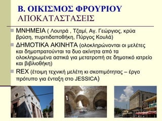 Β. ΟΙΚΙΣΜΟΣ ΦΡΟΥΡΙΟΥ ΑΠΟΚΑΤΑΣΤΑΣΕΙΣ ΜΝΗΜΕΙΑ  ( Λουτρά , Τζαμί, Αγ. Γεώργιος, κρύα βρύση, πυριτιδαποθήκη, Πύργος Κουλά) ΔΗΜΟΤΙΚΑ ΑΚΙΝΗΤΑ  (ολοκληρώνονται οι μελέτες και δημοπρατούνται τα δυο ακίνητα από τα ολοκληρωμένα αστικά για μετατροπή σε δημοτικό ιατρείο και βιβλιοθήκη) REX  ( έτοιμη τεχνική μελέτη κι σκοπιμότητας – έργο πρότυπο για ένταξη στο  JESSICA ) 