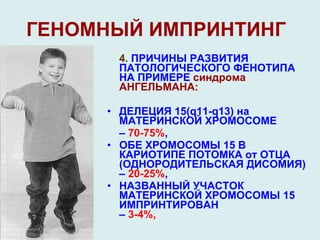 ГЕНОМНЫЙ ИМПРИНТИНГ 4.  ПРИЧИНЫ РАЗВИТИЯ ПАТОЛОГИЧЕСКОГО ФЕНОТИПА НА ПРИМЕРЕ  синдрома АНГЕЛЬМАНА:  ДЕЛЕЦИЯ  15(q 11- q 13 )  на МАТЕРИНСКОЙ ХРОМОСОМЕ  –  70-75% ,  ОБЕ ХРОМОСОМЫ 15 В  КАРИОТИПЕ ПОТОМКА от ОТЦА (ОДНОРОДИТЕЛЬСКАЯ ДИСОМИЯ) –  20-25% , НАЗВАННЫЙ УЧАСТОК МАТЕРИНСКОЙ ХРОМОСОМЫ 15 ИМПРИНТИРОВАН  –  3-4%, 