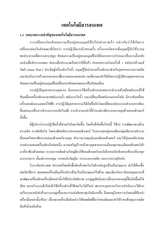 เทคโนโลยีสารสนเทศ
1.1 บทบาทความสาคัญของเทคโนโลยีสารสนเทศ
            การเปลี่ ย นแปลงสั ง คมความเป็ นอยู่ ข องมนุ ษ ย์เ ป็ นไปอย่ า งรวดเร็ ว กล่ า วกัน ว่ า ได้เ กิ ด การ
เปลี่ ย นแปลงในลัก ษณะที่ เ รี ย กว่า การปฏิ ว ติ ม าแล้ว สองครั้ ง ครั้ งแรกเกิ ด จากที่ ม นุ ษ ย์รู้ จ ัก ใช้ร ะบบ
                                               ั
ชลประทานเพื่อการเพาะปลู ก สังคมความเป็ นอยู่ของมนุ ษย์จึงเปลี่ ยนจากการเร่ ร่อนมาเป็ นการตั้งหลัก
แหล่งเพื่อทาการเกษตร ต่อมาเมื่อประมาณร้ อยกว่าปี ที่แล้ว ก่อนสงครามโลกครั้งที่ 1 หลังจากที่ เจมส์
วัตต์ ( James Watt ) ประดิษฐ์เครื่ องจักรไอน้ า มนุ ษย์รู้จกนาเอาเครื่ องจักรมาช่วยในอุตสาหกรรมการผลิต
                                                           ั
และช่วยในการสร้างยานพาหนะเพื่องานคมนาคมขนส่ ง ผลที่ตามมาทาให้เกิดการปฏิวติทางอุตสาหกรรม
                                                                        ั
                 ่
สังคมความเป็ นอยูของมนุษย์จึงเปลี่ยนจากสังคมเกษตรมาเป็ นสังคมเมือง
            การปฏิวติอุตสาหกรรมยุคแรก เริ่ มจากการใช้เครื่ องจักรกลแทนการทางานด้วยมือพลังงานที่ใช้
                   ั
ขับเคลื่อนเครื่ องจักรมาจากพลังงานน้ า พลังงานไอน้ า และเปลี่ยนเป็ นพลังงานจากน้ ามัน มีการขับเคลื่อน
เครื่ องยนต์และมอเตอร์ ไฟฟ้ า การปฏิวติอุตสาหกรรมได้เกิ ดขึ้นอีกโดยเปลี่ยนแปลงระบบทางานจากทีละ
                                     ั
ขั้นตอนมาเป็ นการทางานระบบอัตโนมัติ การทางานเหล่านี้ ล้วนแต่อาศัยระบบควบคุ มด้วยคอมพิวเตอร์
ทั้งสิ้ น
            มีผกล่าวว่าการปฏิวติครั้งที่สามกาลังจะเกิ ดขึ้น โดยสิ่ งที่เกิดขึ้นใหม่น้ ี ได้แก่ การพัฒนาทางด้าน
               ู้             ั
ความคิด การตัดสิ นใจ โดยอาศัยหลักการของคอมพิวเตอร์ ในอนาคตกลุ่มคนเพียงกลุ่มเดี ยวอาจทางาน
ทั้งหมดโดยอาศัยระบบคอมพิวเตอร์ ควบคุ ม ทาการควบคุมหุ่ นยนต์คอมพิวเตอร์ และให้หุ่นยนต์ควบคม
การทางานของเครื่ องจักรอีกต่อหนึ่ ง ความเจริ ญก้าวหน้าทางอุตสาหกรรมเกือบทุกแขนงมีคอมพิวเตอร์ เข้า
มาเกี่ยวข้องด้วยเสมอ ระบบการผลิตส่ วนใหญ่ตองใช้คอมพิวเตอร์ และอิเล็กทรอนิ กส์ แทรกเข้ามาเกือบทุก
                                          ้
กระบวนการ ตั้งแต่การควบคุม การขนส่ งวัตถุดิบ กระบวนการผลิต และการบรรจุหีบห่อ
            ในระดับประเทศ ประเทศไทยสั่งซื้ อสิ นค้าเทคโนโลยีระดับสู งเป็ นปริ มาณมาก ทาให้ตองซื้ อ
                                                                                           ้
เทคนิควิธีการ ตลอดจนเครื่ องมือเครื่ องจักรเข้ามาในปริ มาณมากไปด้วย ขณะเดียวกันเรายังขาดบุคลากรที่
จะพัฒนาเครื่ องจักรเครื่ องมือเหล่านั้นให้มีประสิ ทธิ ภาพ การสู ญเสี ยเงินตราเนื่ องจากสาเหตุน้ ี จึงเกิดขึ้นมิใช่
น้อย หลายโรงงานจึงไม่กล้าใช้เครื่ องจักรที่ใช้เทคโนโลยีใหม่ เพราะหาบุคลากรในการดาเนิ นการได้ยาก
                                                                           ่
แต่ในระยะหลังค่าจ้างแรงงานสู งขึ้นและการแข่งขันทางธุ รกิจมีมากขึ้น จึงตกอยูในสภาวะจายอมที่ตองนา
                                                                                           ้
เครื่ องมือเหล่านั้นเข้ามา เนื่องจากเครื่ องมือดังกล่าวให้ผลผลิตที่ดีกว่าของเดิมและทาให้ราคาต้นทุนการผลิต
สิ นค้าต่าลงอีกด้วย
 