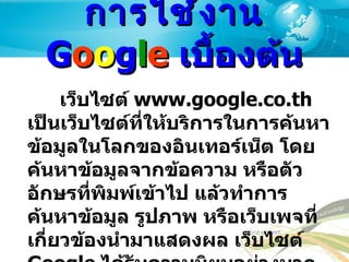 การใช้งาน  G o o g l e  เบื้องต้น เว็บไซต์  www.google.co.th  เป็นเว็บไซต์ที่ให้บริการในการค้นหาข้อมูลในโลกของอินเทอร์เน็ต โดยค้นหาข้อมูลจากข้อความ หรือตัวอักษรที่พิมพ์เข้าไป แล้วทำการค้นหาข้อมูล รูปภาพ หรือเว็บเพจที่เกี่ยวข้องนำมาแสดงผล เว็บไซต์  Google  ได้รับความนิยมอย่างมากในกลุ่มผู้ใช้งานอินเทอร์เน็ตที่ต้องการค้นหาข้อมูล 