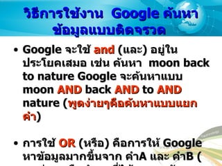 วิธีการใช้งาน   Google  ค้นหาข้อมูลแบบติดจรวด  Google  จะใช้  and  ( และ )  อยู่ในประโยคเสมอ เช่น ค้นหา  moon back to nature Google  จะค้นหาแบบ  moon  AND  back  AND  to  AND  nature ( พูดง่ายๆคือค้นหาแบบแยกคำ )  การใช้   OR  ( หรือ )  คือการให้  Google  หาข้อมูลมากขึ้นจาก คำ A  และ คำ B ( พูดง่ายๆ คือนำผลที่ได้ มารวมกันรวมกัน )  วิธีใช้ พิมพ์  OR  ด้วยตัวใหญ่ระหว่างคำที่ต้องการ  เช่น   vacation london  OR  paris   คือ หาทั้งใน  London  และ  Paris   