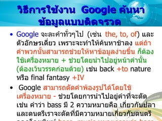 วิธีการใช้งาน   Google  ค้นหาข้อมูลแบบติดจรวด  Google   จะละคำทั่วๆไป  ( เช่น  the, to, of )  และตัวอักษรเดี่ยว เพราะจะทำให้ค้นหาช้าลง  แต่ถ้าคำพวกนั้นสามารถช่วยให้หาข้อมูลง่ายขึ้น   ก็ต้องใช้เครื่องหมาย  +  ช่วยโดยนำไปอยู่หน้าคำนั้น  ( ต้องเว้นวรรคก่อนด้วย )   เช่น  back  +to  nature   หรือ  final fantasy  +IV Google  สามารถตัดคำพ้องรูปได้โดยใช้เครื่องหมาย  -   ช่วยโดยการนำไปอยู่คำที่จะตัด เช่น คำว่า  bass  มี  2  ความหมายคือ เกี่ยวกับปลา และดนตรีเราจะตัดที่มีความหมายเกี่ยวกับดนตรีออกโดยพิมพ์  bass -music  หมายความว่า  bass  ที่ไม่มีคำว่า  music   นอกจากนี้มันยังสามารถตัดอย่างอื่นได้อีก เช่น  "front mission 3" -filetype:pdf  หมายความว่า เรื่องเกี่ยวกับ  front mission 3  แต่ไม่แสดงไฟล์  PDF   
