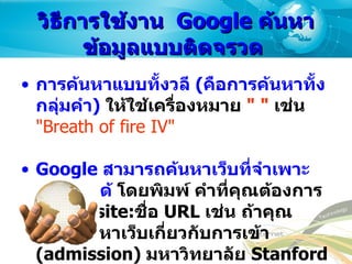 วิธีการใช้งาน   Google  ค้นหาข้อมูลแบบติดจรวด  การค้นหาแบบทั้งวลี  ( คือการค้นหาทั้งกลุ่มคำ )   ให้ใช้เครื่องหมาย  " "   เช่น   "Breath of fire IV"   Google  สามารถค้นหาเว็บที่จำเพาะเจาะจงได้  โดยพิมพ์ คำที่คุณต้องการเจาะจง  site: ชื่อ  URL  เช่น ถ้าคุณต้องการหาเว็บเกี่ยวกับการเข้า  (admission)  มหาวิทยาลัย  Stanford  ให้พิมพ์  admission site:www.stanford.edu   
