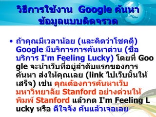 วิธีการใช้งาน   Google  ค้นหาข้อมูลแบบติดจรวด ถ้าคุณมีเวลาน้อย  ( และคิดว่าโชคดี ) Google  มีบริการการค้นหาด่วน  ( ชื่อบริการ  I'm Feeling Lucky)   โดยที่  Google  จะนำเว็บที่อยู่ลำดับแรกของการค้นหา ส่งให้คุณเลย  (link  ไปเว็บนั้นให้เสร็จ )  เช่น  คุณต้องการค้นหาเว็บมหาวิทยาลัย  Stanford  อย่างด่วนให้พิมพ์  Stanford   แล้วกด  I'm Feeling Lucky  หรือ  ดีใจจัง ค้นแล้วเจอเลย Google  สามารถกันขอบเขตการค้นหาให้เล็กลงด้วยการใช้  Advanced Search   หรือ  การค้นหา แบบละเอียดใน  Google  ภาษาไทย   