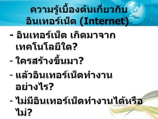 ความรู้เบื้องต้นเกี่ยวกับอินเทอร์เน็ต  ( Internet)   -  อินเทอร์เน็ต   เกิดมาจากเทคโนโลยีใด ? ใครสร้างขึ้นมา ? แล้วอินเทอร์เน็ตทำงานอย่างไร ? ไม่มีอินเทอร์เน็ตทำงานได้หรือไม่ ? ไม่มี  Google  จะหาอะไรเจอหรือเปล่า ? 