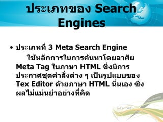 ประเภทของ  Search Engines ประเภทที่  3 Meta Search Engine ใช้หลักการในการค้นหาโดยอาศัย  Meta Tag  ในภาษา  HTML  ซึ่งมีการประกาศชุดคำสั่งต่าง ๆ เป็นรูปแบบของ  Tex Editor  ด้วยภาษา   HTML  นั่นเอง   ซึ่งผลไม่แม่นยำอย่างที่คิด 