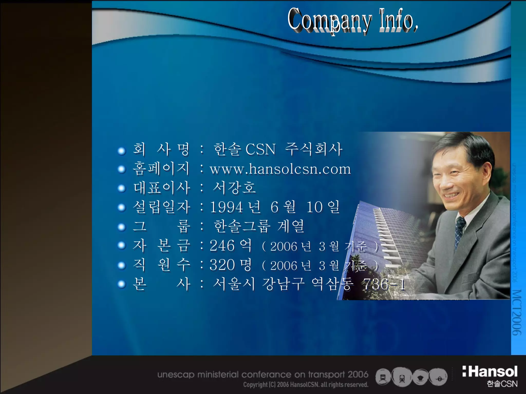 Company Info. 회  사 명  :  한솔 CSN  주식회사  홈페이지  : www.hansolcsn.com  대표이사  :  서강호  설립일자  : 1994 년  6 월  10 일 그  룹  :  한솔그룹 계열 자  본 금  : 246 억  ( 2006 년  3 월 기준  )   직  원 수  : 320 명  ( 2006 년  3 월 기준  )   본  사  :  서울시 강남구 역삼동  736-1 회  사 명  :  한솔 CSN  주식회사  홈페이지  : www.hansolcsn.com  대표이사  :  서강호  설립일자  : 1994 년  6 월  10 일 그  룹  :  한솔그룹 계열 자  본 금  : 246 억  ( 2006 년  3 월 기준  )   직  원 수  : 320 명  ( 2006 년  3 월 기준  )   본  사  :  서울시 강남구 역삼동  736-1 