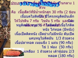 ประเภทที่  3     เนื้อสัตว์ที่มีไขมันปานกลาง  1   ส่วน   คือ    เนื้อสัตว์ ที่มีน้ำหนักสุก  30   กรัม  ( 2   ช้อนโต๊ะ )   ให้โปรตีน  7   กรัม    ไขมัน  5   กรัม    และให้พลังงาน  75   กิโลแคลอรี   หมวดเนื้อสัตว์ เนื้อบดไม่ติดมัน   ซี่โครงหมูติดมันเล็กน้อย หมูติดมัน   หมูย่าง  –  ไม่ติดมัน เนื้อไก่ติดหนัง   ไก่ทอด  ( มีหนัง ) เนื้อเป็ดติดหนัง   เป็ดย่างไม่มีหนัง ตับเป็ด   แคบหมูไม่ติดมัน    1/3   ถ้วยตวง เนื้อปลาทอด   เนยแข็ง  1   แผ่น  ( 90   กรัม )  ไข่  1   ฟอง    ( 50   กรัม )   นมถั่วเหลือง    1   ถ้วยตวง เต้าหู้อ่อน  2/3   หลอด  ( 180   กรัม )   เต้าหู้เหลืองแข็ง  ½  แผ่น  ( 60   กรัม ) 